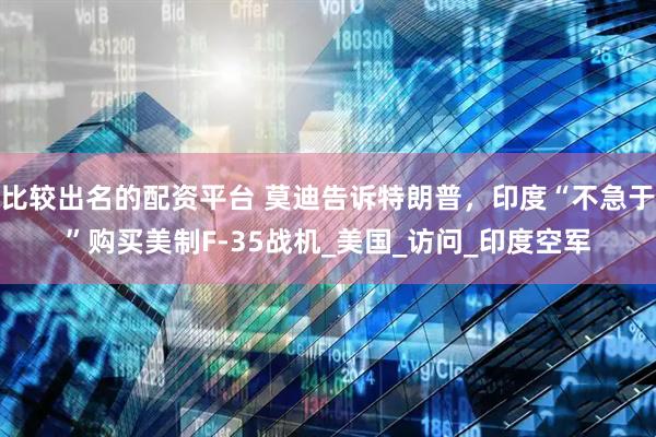 比较出名的配资平台 莫迪告诉特朗普，印度“不急于”购买美制F-35战机_美国_访问_印度空军