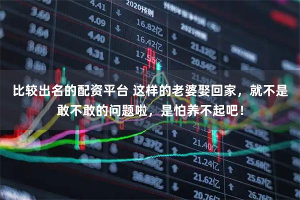 比较出名的配资平台 这样的老婆娶回家，就不是敢不敢的问题啦，是怕养不起吧！