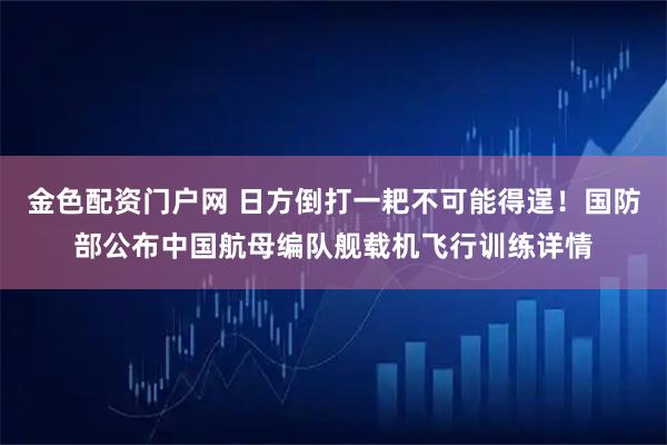 金色配资门户网 日方倒打一耙不可能得逞！国防部公布中国航母编队舰载机飞行训练详情