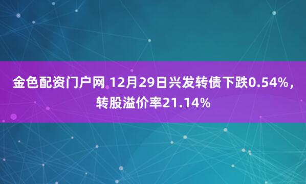 金色配资门户网 12月29日兴发转债下跌0.54%，转股溢价率21.14%
