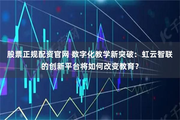 股票正规配资官网 数字化教学新突破：虹云智联的创新平台将如何改变教育？